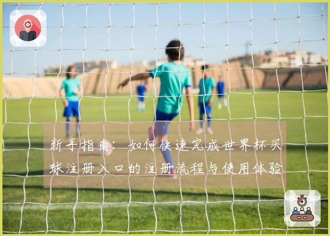新手指南:如何快速完成世界杯买球注册入口的注册流程与使用体验介绍