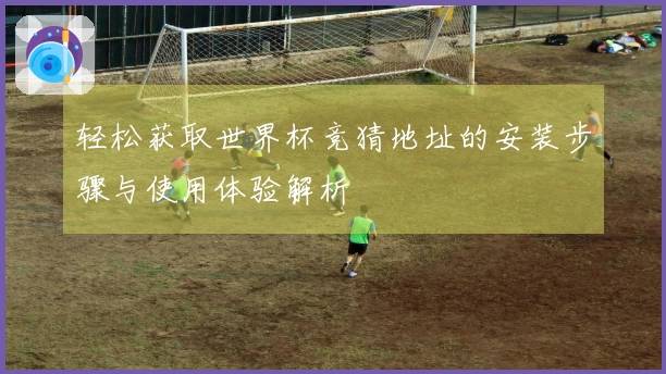 轻松获取世界杯竞猜地址的安装步骤与使用体验解析