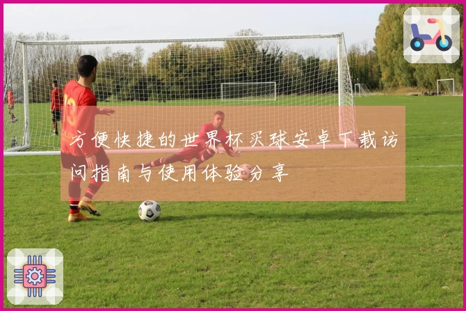 方便快捷的世界杯买球安卓下载访问指南与使用体验分享